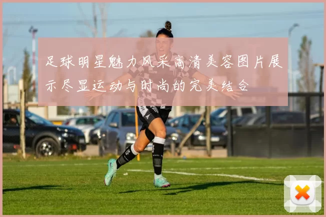 足球明星魅力风采高清美容图片展示尽显运动与时尚的完美结合