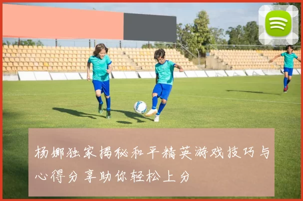 杨娜独家揭秘和平精英游戏技巧与心得分享助你轻松上分