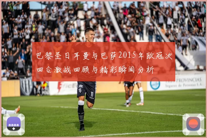 巴黎圣日耳曼与巴萨2015年欧冠次回合激战回顾与精彩瞬间分析