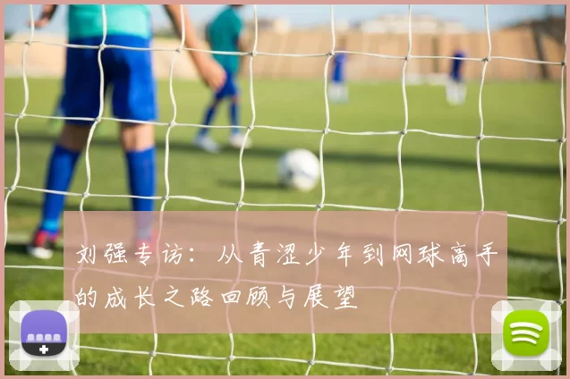 刘强专访：从青涩少年到网球高手的成长之路回顾与展望