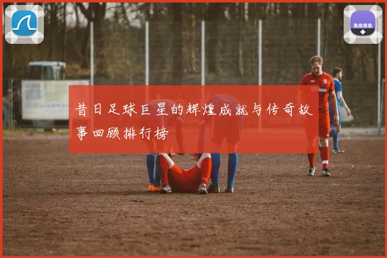昔日足球巨星的辉煌成就与传奇故事回顾排行榜