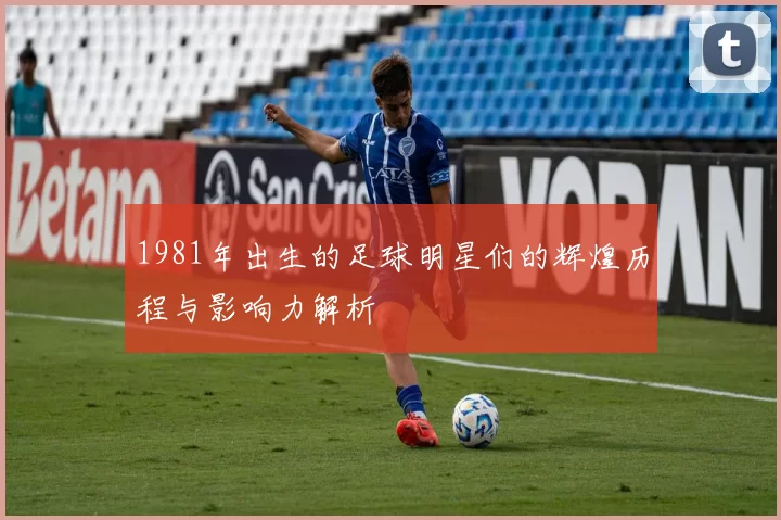 1981年出生的足球明星们的辉煌历程与影响力解析