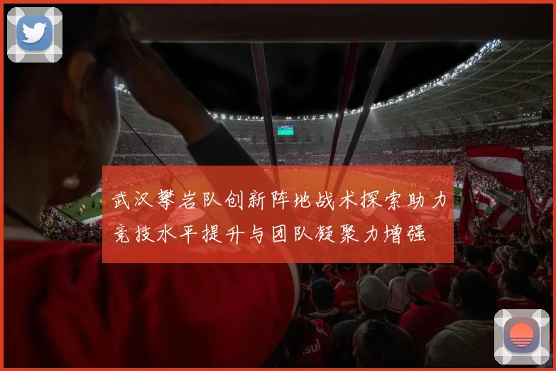 武汉攀岩队创新阵地战术探索助力竞技水平提升与团队凝聚力增强