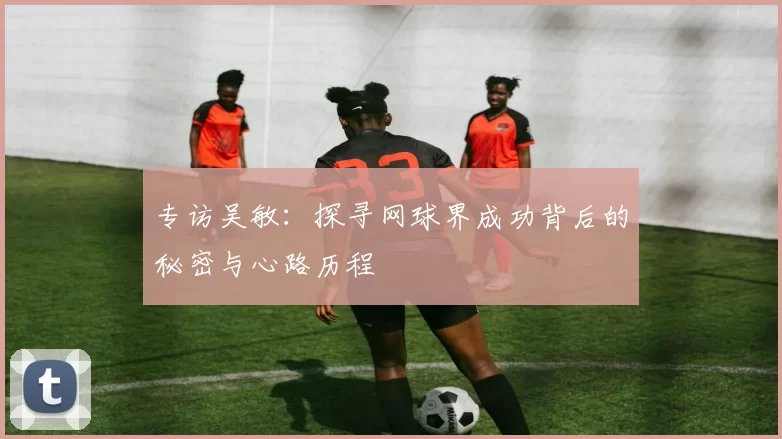 专访吴敏：探寻网球界成功背后的秘密与心路历程