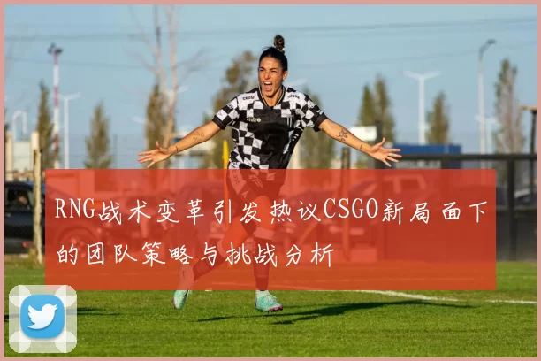 RNG战术变革引发热议CSGO新局面下的团队策略与挑战分析