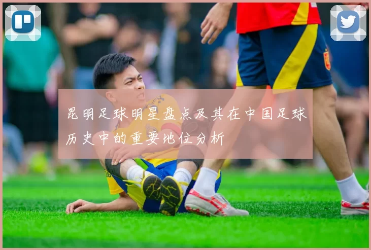 昆明足球明星盘点及其在中国足球历史中的重要地位分析