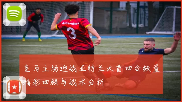 皇马主场迎战亚特兰大首回合较量精彩回顾与战术分析