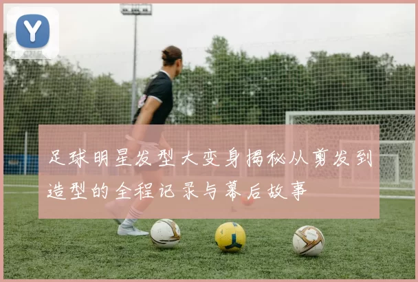 足球明星发型大变身揭秘从剪发到造型的全程记录与幕后故事