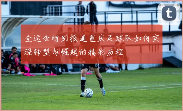 全运会特别报道重庆足球队如何实现转型与崛起的精彩历程