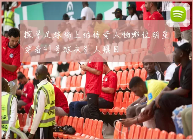 探寻足球场上的传奇人物哪位明星穿着41号球衣引人瞩目