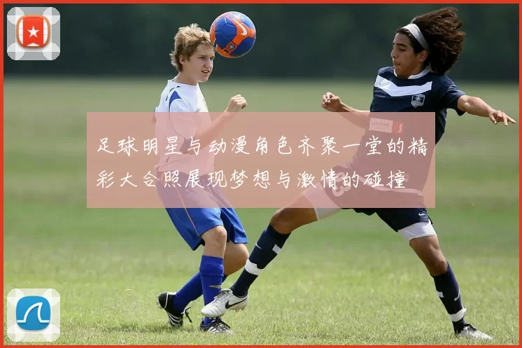 足球明星与动漫角色齐聚一堂的精彩大合照展现梦想与激情的碰撞