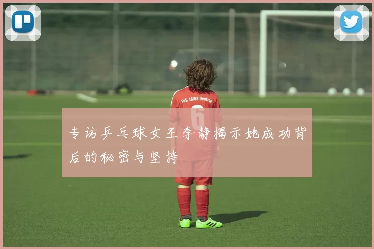 专访乒乓球女王李静揭示她成功背后的秘密与坚持