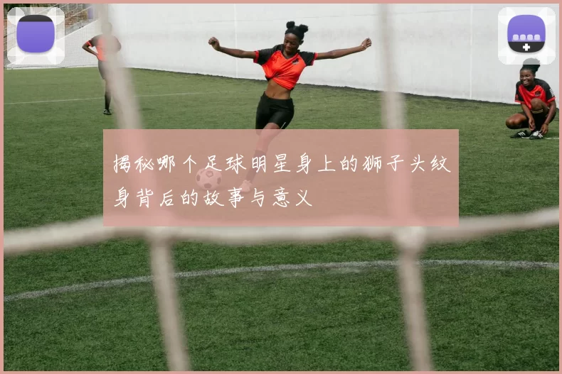 揭秘哪个足球明星身上的狮子头纹身背后的故事与意义