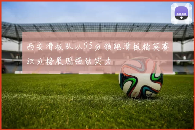 西安滑板队以95分领跑滑板精英赛积分榜展现强劲实力
