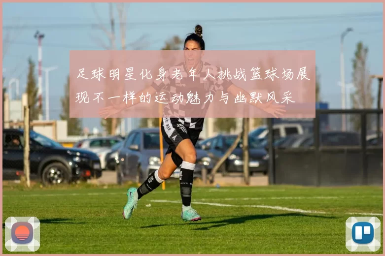 足球明星化身老年人挑战篮球场展现不一样的运动魅力与幽默风采