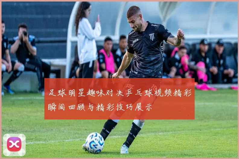 足球明星趣味对决乒乓球视频精彩瞬间回顾与精彩技巧展示
