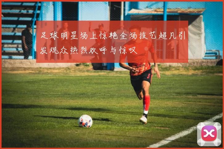 足球明星场上惊艳全场技艺超凡引发观众热烈欢呼与惊叹