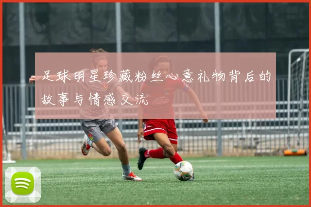 足球明星珍藏粉丝心意礼物背后的故事与情感交流