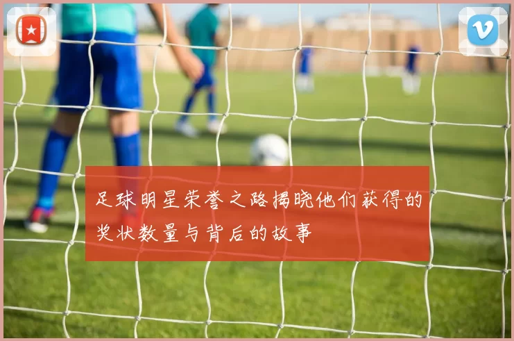 足球明星荣誉之路揭晓他们获得的奖状数量与背后的故事