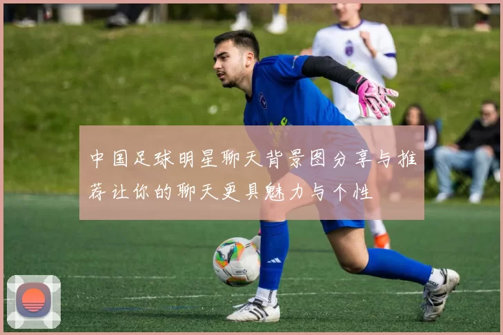 中国足球明星聊天背景图分享与推荐让你的聊天更具魅力与个性