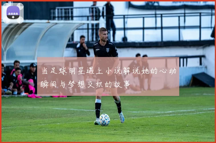 当足球明星遇上小说解说她的心动瞬间与梦想交织的故事