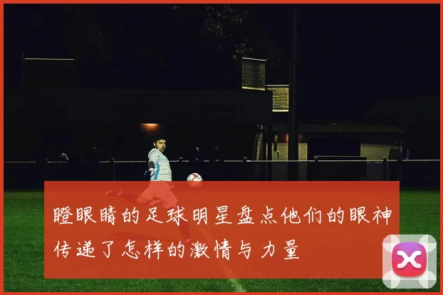 瞪眼睛的足球明星盘点他们的眼神传递了怎样的激情与力量