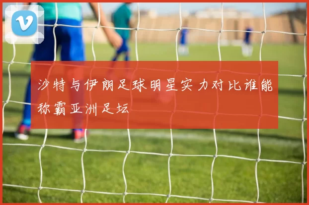 沙特与伊朗足球明星实力对比谁能称霸亚洲足坛