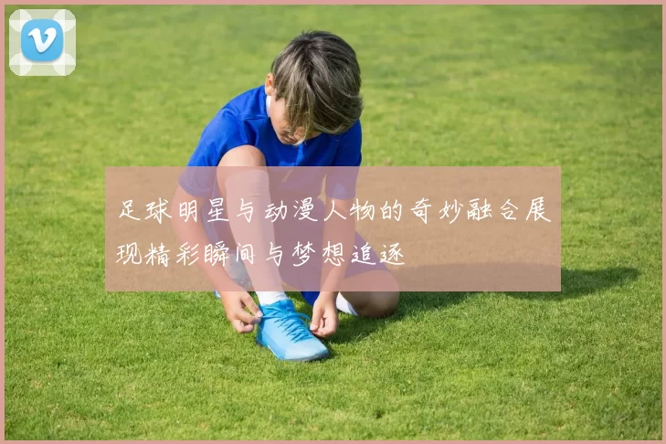 足球明星与动漫人物的奇妙融合展现精彩瞬间与梦想追逐