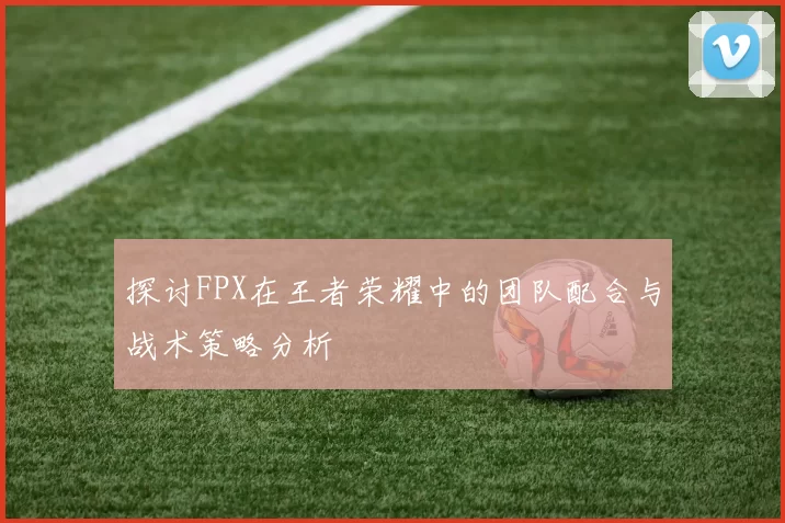 探讨FPX在王者荣耀中的团队配合与战术策略分析