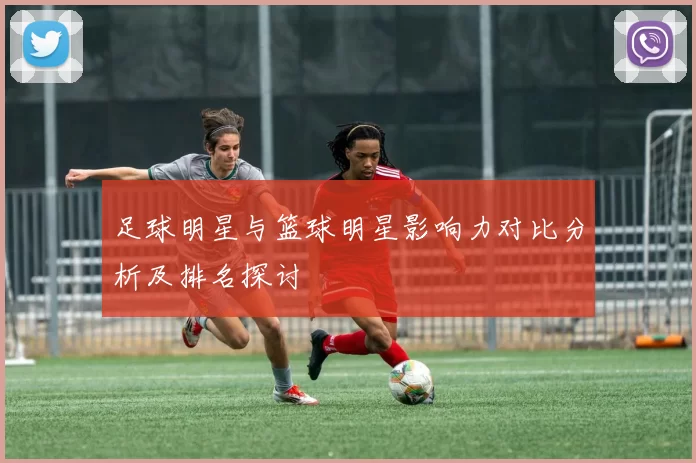 足球明星与篮球明星影响力对比分析及排名探讨