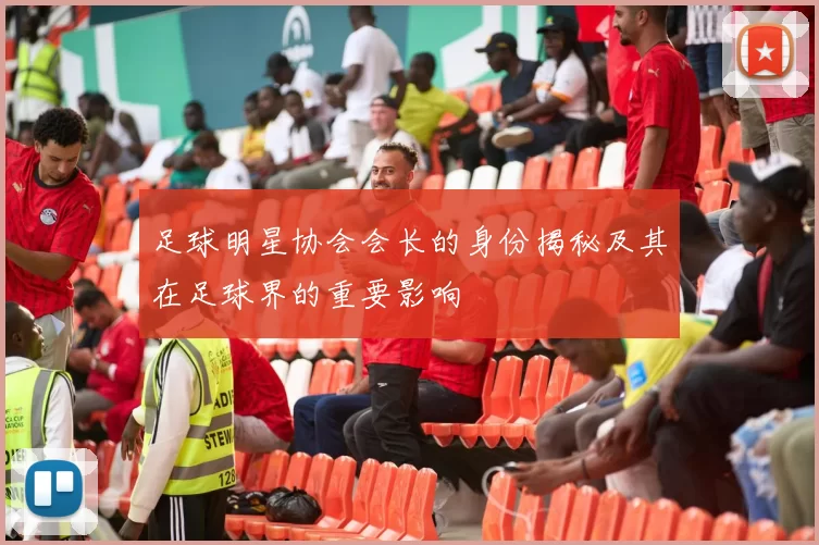 足球明星协会会长的身份揭秘及其在足球界的重要影响
