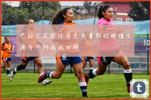 巴拉圭足球传奇圣克鲁斯的辉煌生涯与不朽成就回顾