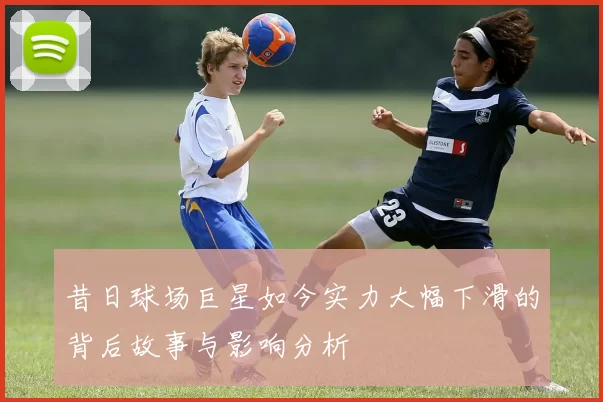 昔日球场巨星如今实力大幅下滑的背后故事与影响分析