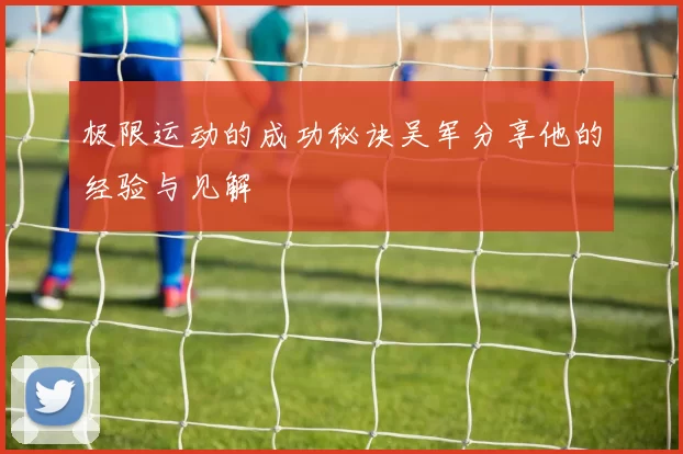 极限运动的成功秘诀吴军分享他的经验与见解