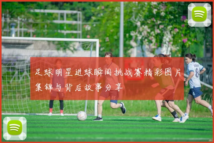 足球明星进球瞬间挑战赛精彩图片集锦与背后故事分享