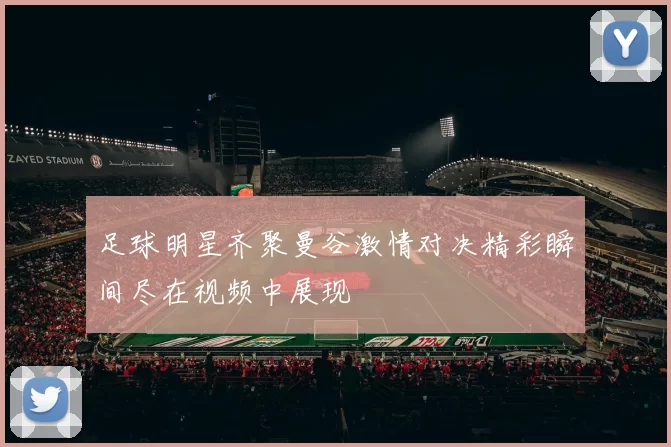 足球明星齐聚曼谷激情对决精彩瞬间尽在视频中展现