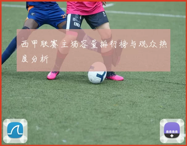 西甲联赛主场容量排行榜与观众热度分析