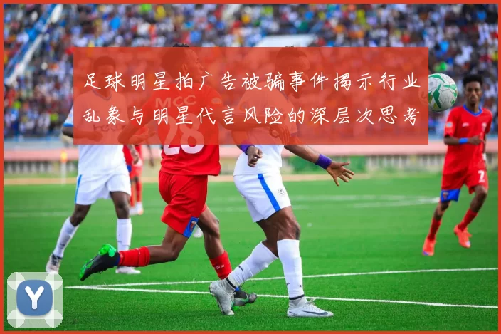 足球明星拍广告被骗事件揭示行业乱象与明星代言风险的深层次思考