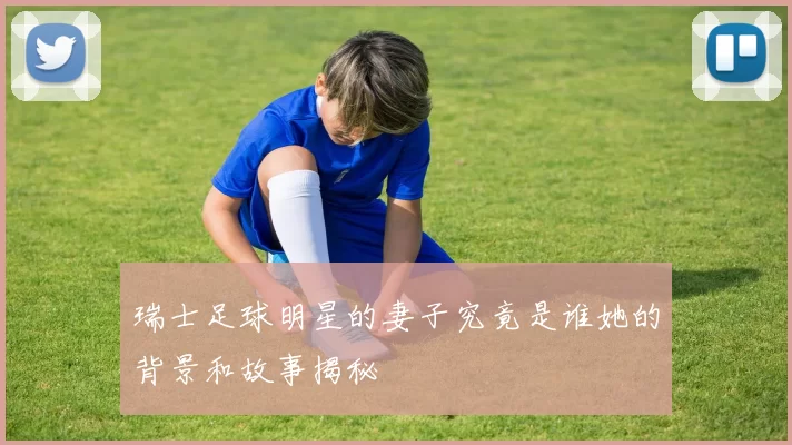 瑞士足球明星的妻子究竟是谁她的背景和故事揭秘