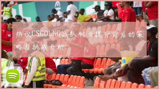 热议CSGOLNG战队耐力提升背后的策略与挑战分析