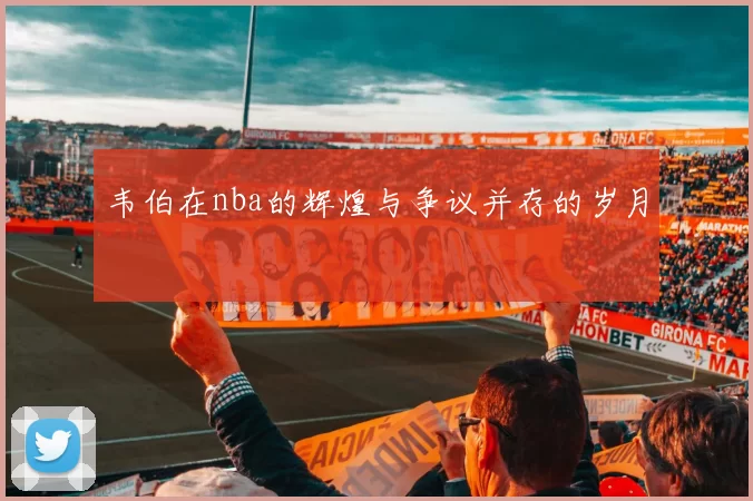 韦伯在nba的辉煌与争议并存的岁月