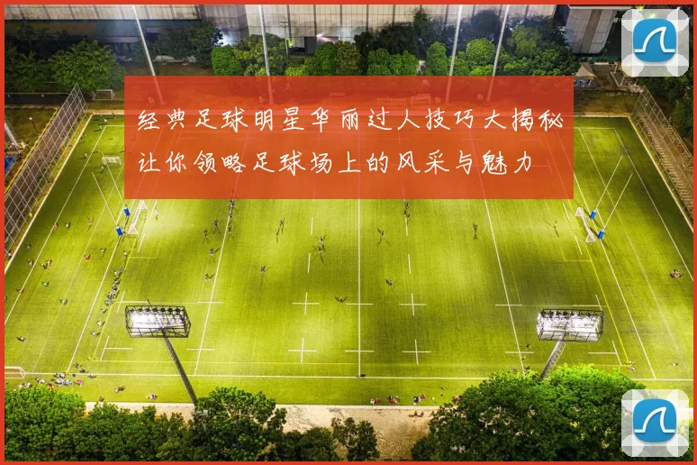 经典足球明星华丽过人技巧大揭秘让你领略足球场上的风采与魅力