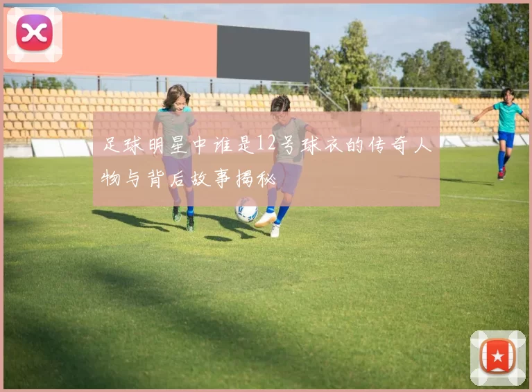 足球明星中谁是12号球衣的传奇人物与背后故事揭秘