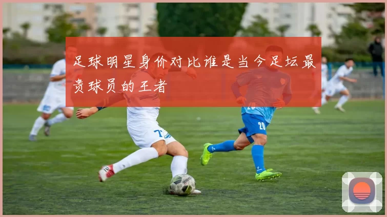 足球明星身价对比谁是当今足坛最贵球员的王者