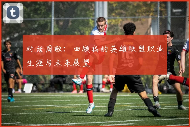 对话周敏：回顾我的英雄联盟职业生涯与未来展望