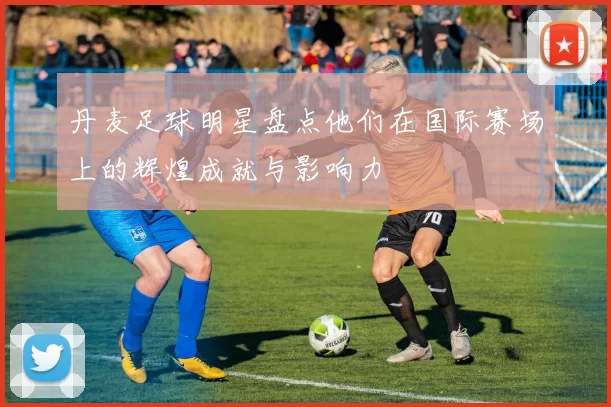 丹麦足球明星盘点他们在国际赛场上的辉煌成就与影响力