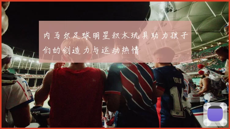 内马尔足球明星积木玩具助力孩子们的创造力与运动热情