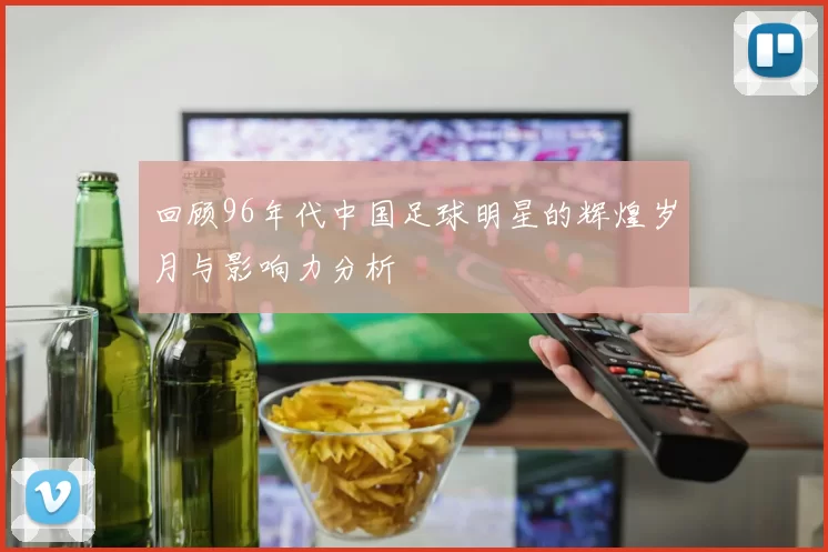 回顾96年代中国足球明星的辉煌岁月与影响力分析