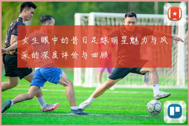 女生眼中的昔日足球明星魅力与风采的深度评价与回顾