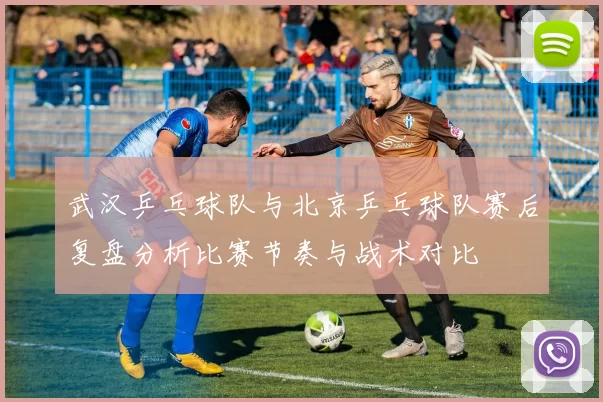 武汉乒乓球队与北京乒乓球队赛后复盘分析比赛节奏与战术对比